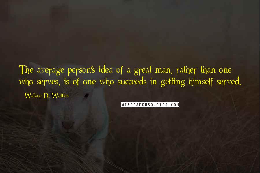 Wallace D. Wattles Quotes: The average person's idea of a great man, rather than one who serves, is of one who succeeds in getting himself served.