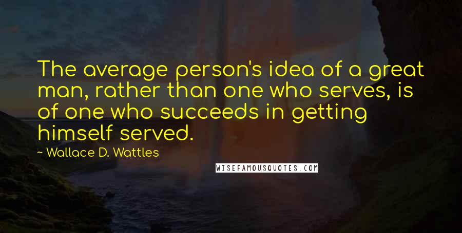 Wallace D. Wattles Quotes: The average person's idea of a great man, rather than one who serves, is of one who succeeds in getting himself served.