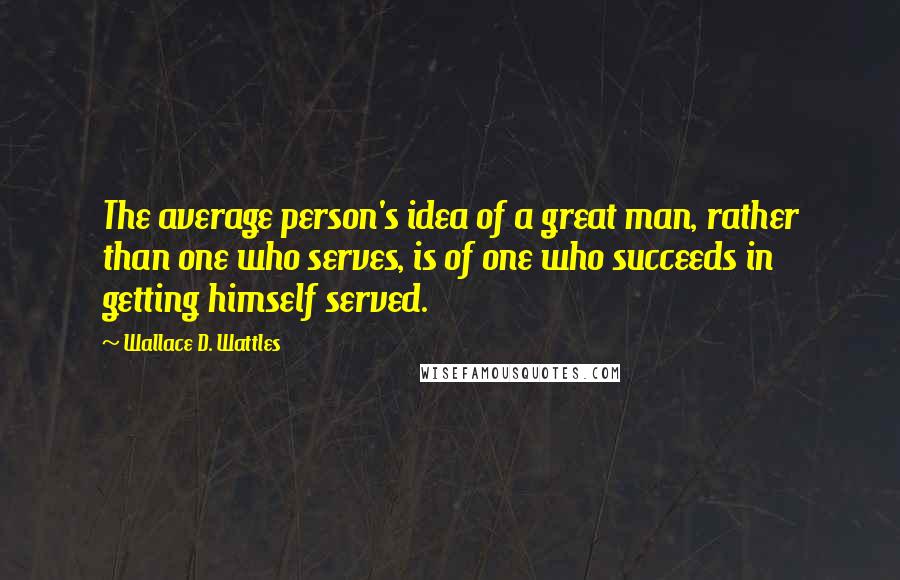 Wallace D. Wattles Quotes: The average person's idea of a great man, rather than one who serves, is of one who succeeds in getting himself served.