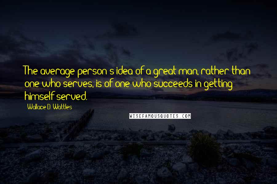 Wallace D. Wattles Quotes: The average person's idea of a great man, rather than one who serves, is of one who succeeds in getting himself served.