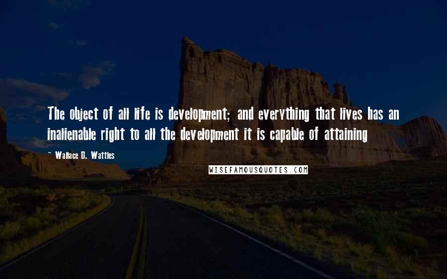 Wallace D. Wattles Quotes: The object of all life is development; and everything that lives has an inalienable right to all the development it is capable of attaining