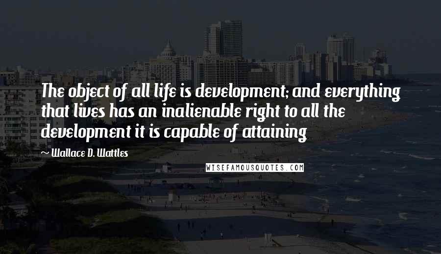 Wallace D. Wattles Quotes: The object of all life is development; and everything that lives has an inalienable right to all the development it is capable of attaining