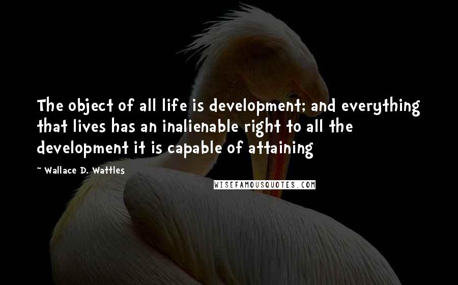 Wallace D. Wattles Quotes: The object of all life is development; and everything that lives has an inalienable right to all the development it is capable of attaining
