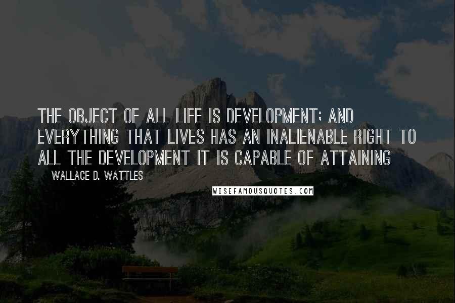 Wallace D. Wattles Quotes: The object of all life is development; and everything that lives has an inalienable right to all the development it is capable of attaining