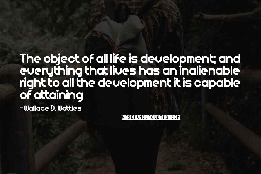 Wallace D. Wattles Quotes: The object of all life is development; and everything that lives has an inalienable right to all the development it is capable of attaining