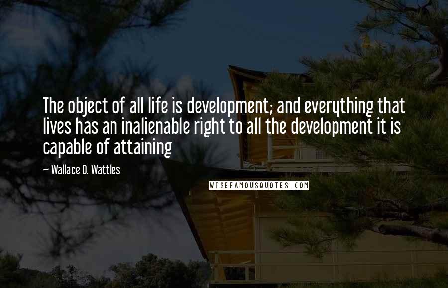 Wallace D. Wattles Quotes: The object of all life is development; and everything that lives has an inalienable right to all the development it is capable of attaining