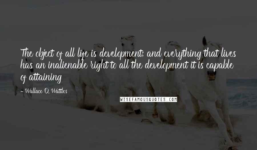 Wallace D. Wattles Quotes: The object of all life is development; and everything that lives has an inalienable right to all the development it is capable of attaining