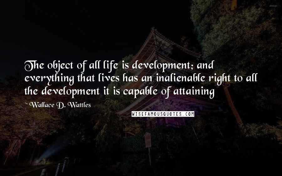 Wallace D. Wattles Quotes: The object of all life is development; and everything that lives has an inalienable right to all the development it is capable of attaining