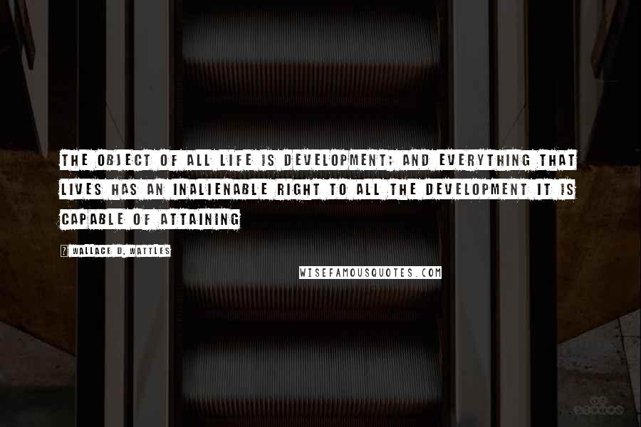 Wallace D. Wattles Quotes: The object of all life is development; and everything that lives has an inalienable right to all the development it is capable of attaining