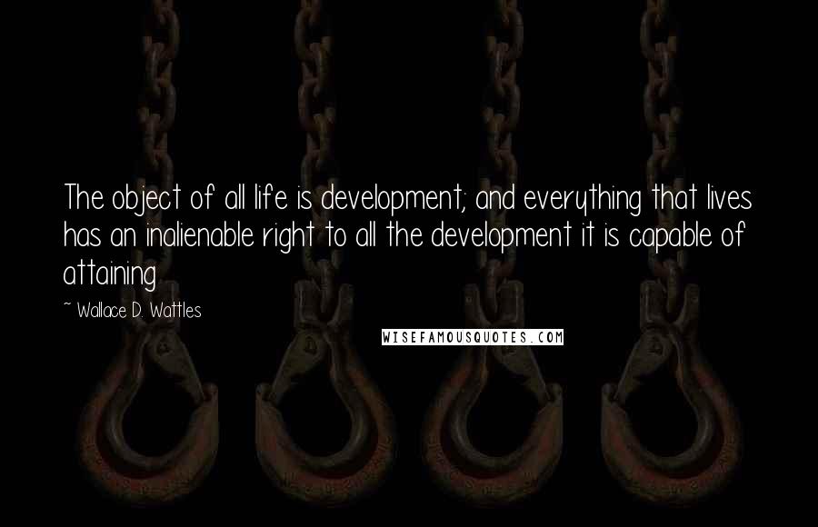 Wallace D. Wattles Quotes: The object of all life is development; and everything that lives has an inalienable right to all the development it is capable of attaining