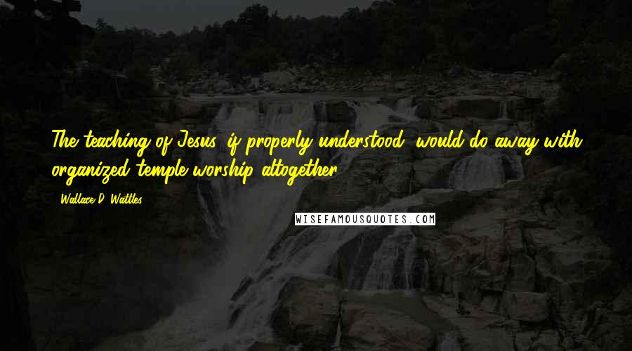 Wallace D. Wattles Quotes: The teaching of Jesus, if properly understood, would do away with organized temple worship altogether.