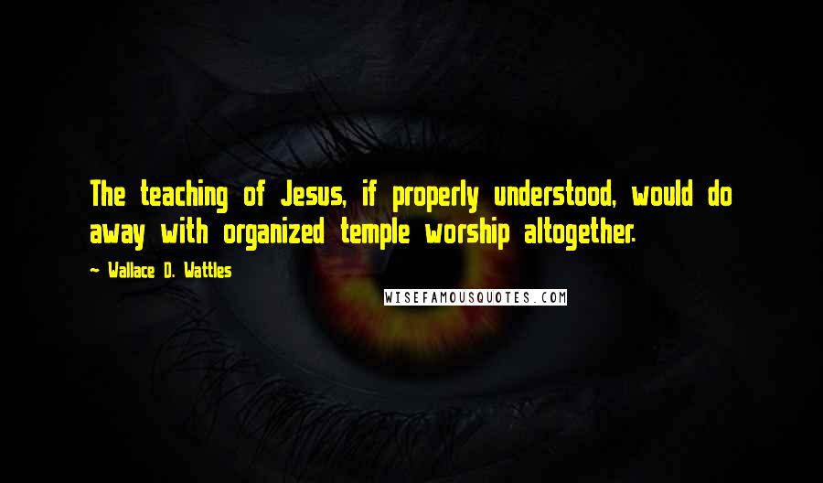 Wallace D. Wattles Quotes: The teaching of Jesus, if properly understood, would do away with organized temple worship altogether.