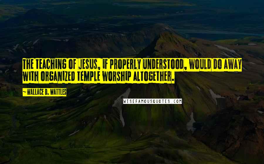 Wallace D. Wattles Quotes: The teaching of Jesus, if properly understood, would do away with organized temple worship altogether.