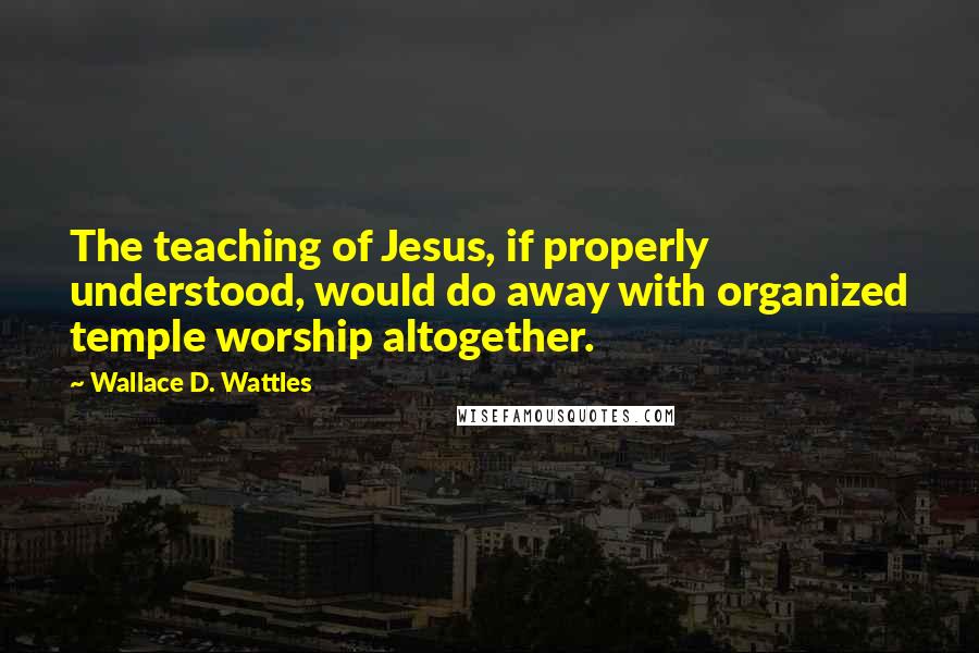 Wallace D. Wattles Quotes: The teaching of Jesus, if properly understood, would do away with organized temple worship altogether.