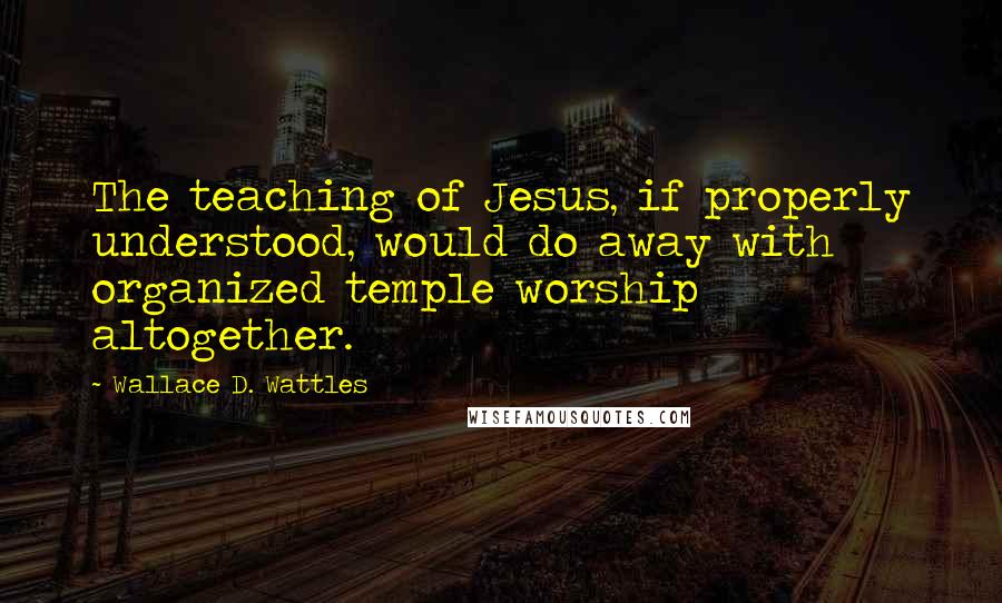 Wallace D. Wattles Quotes: The teaching of Jesus, if properly understood, would do away with organized temple worship altogether.