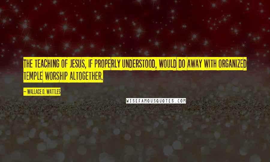 Wallace D. Wattles Quotes: The teaching of Jesus, if properly understood, would do away with organized temple worship altogether.