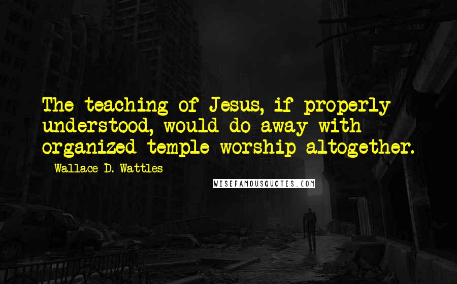 Wallace D. Wattles Quotes: The teaching of Jesus, if properly understood, would do away with organized temple worship altogether.