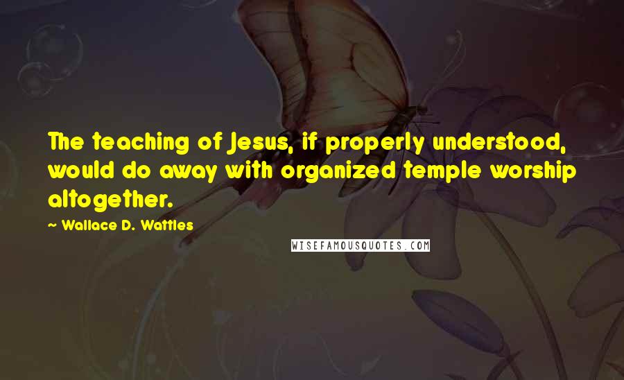 Wallace D. Wattles Quotes: The teaching of Jesus, if properly understood, would do away with organized temple worship altogether.