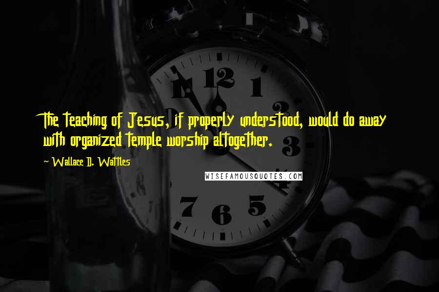 Wallace D. Wattles Quotes: The teaching of Jesus, if properly understood, would do away with organized temple worship altogether.