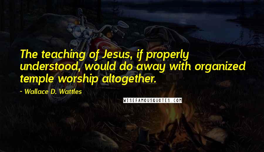 Wallace D. Wattles Quotes: The teaching of Jesus, if properly understood, would do away with organized temple worship altogether.