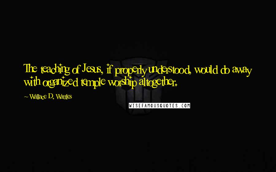 Wallace D. Wattles Quotes: The teaching of Jesus, if properly understood, would do away with organized temple worship altogether.