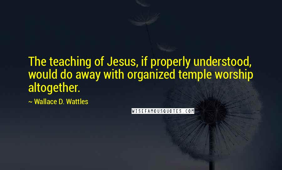 Wallace D. Wattles Quotes: The teaching of Jesus, if properly understood, would do away with organized temple worship altogether.