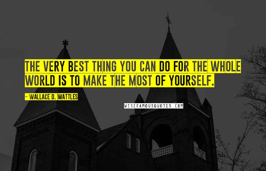 Wallace D. Wattles Quotes: The very best thing you can do for the whole world is to make the most of yourself.