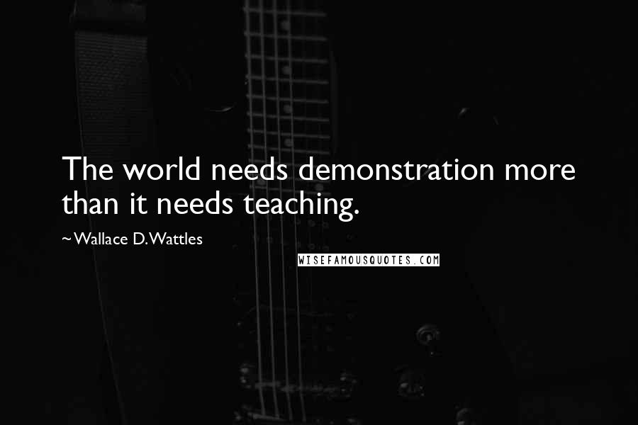 Wallace D. Wattles Quotes: The world needs demonstration more than it needs teaching.