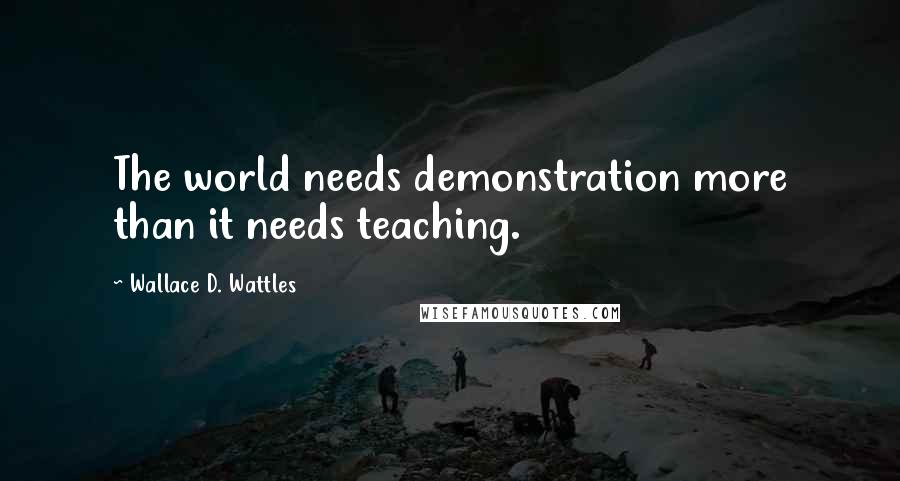 Wallace D. Wattles Quotes: The world needs demonstration more than it needs teaching.