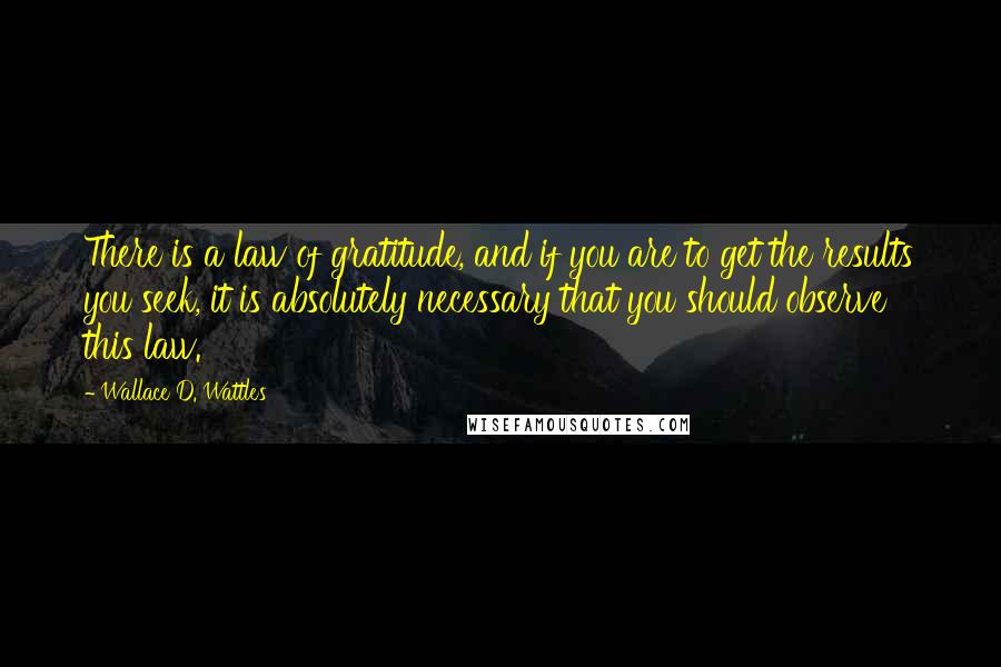 Wallace D. Wattles Quotes: There is a law of gratitude, and if you are to get the results you seek, it is absolutely necessary that you should observe this law.