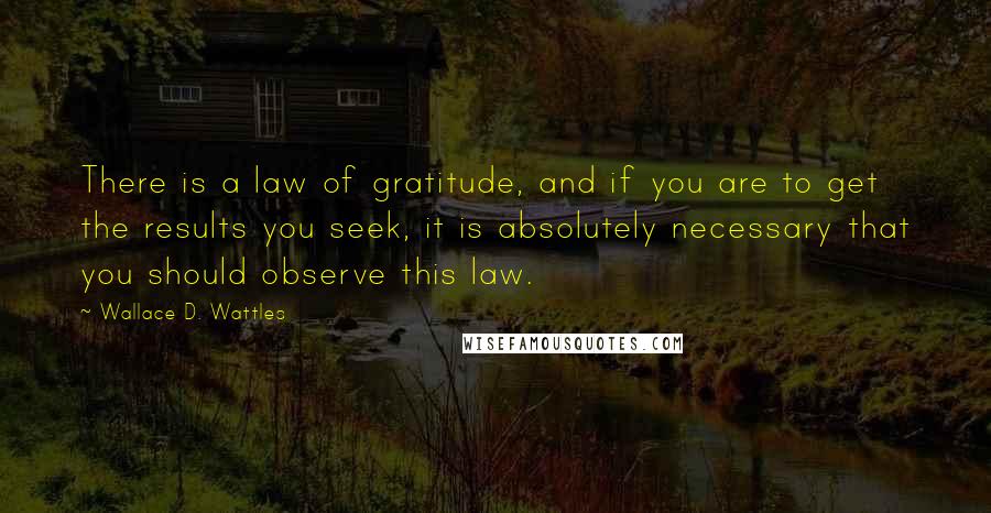 Wallace D. Wattles Quotes: There is a law of gratitude, and if you are to get the results you seek, it is absolutely necessary that you should observe this law.