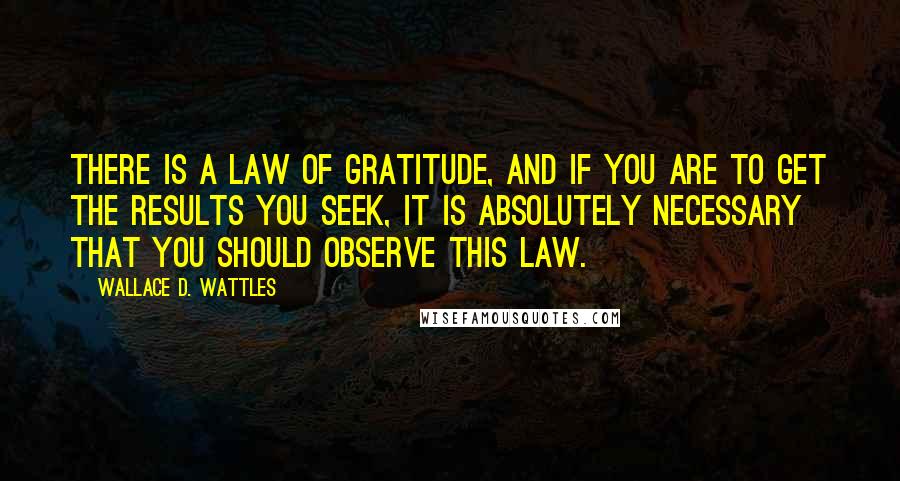 Wallace D. Wattles Quotes: There is a law of gratitude, and if you are to get the results you seek, it is absolutely necessary that you should observe this law.