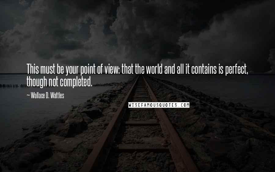 Wallace D. Wattles Quotes: This must be your point of view: that the world and all it contains is perfect, though not completed.