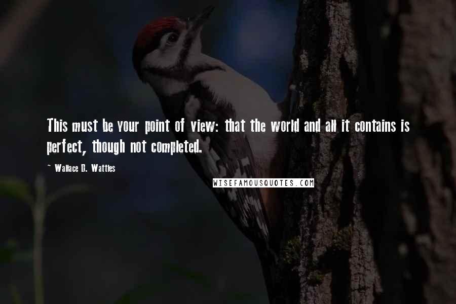 Wallace D. Wattles Quotes: This must be your point of view: that the world and all it contains is perfect, though not completed.