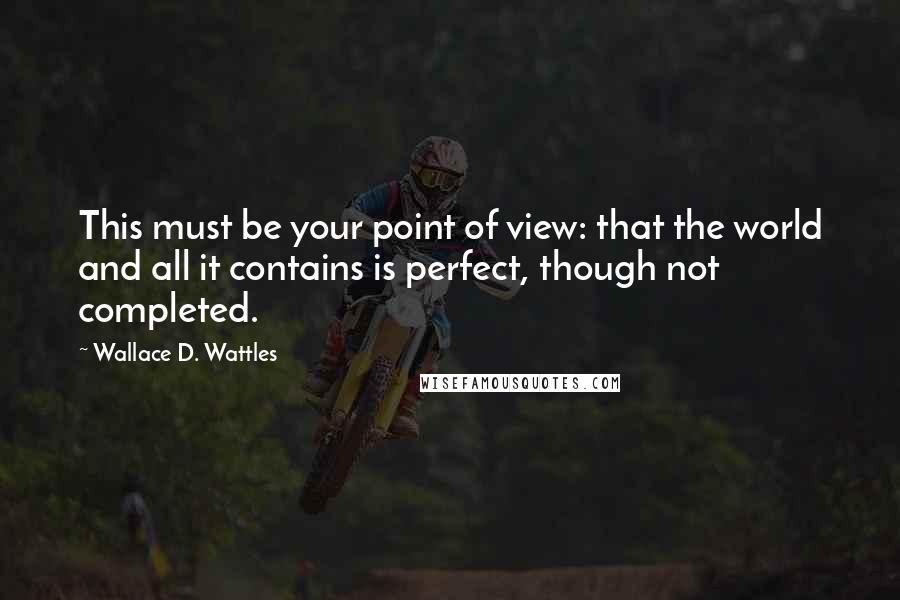 Wallace D. Wattles Quotes: This must be your point of view: that the world and all it contains is perfect, though not completed.