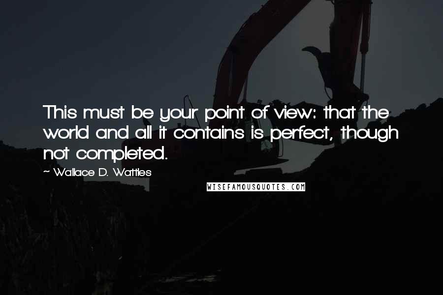 Wallace D. Wattles Quotes: This must be your point of view: that the world and all it contains is perfect, though not completed.