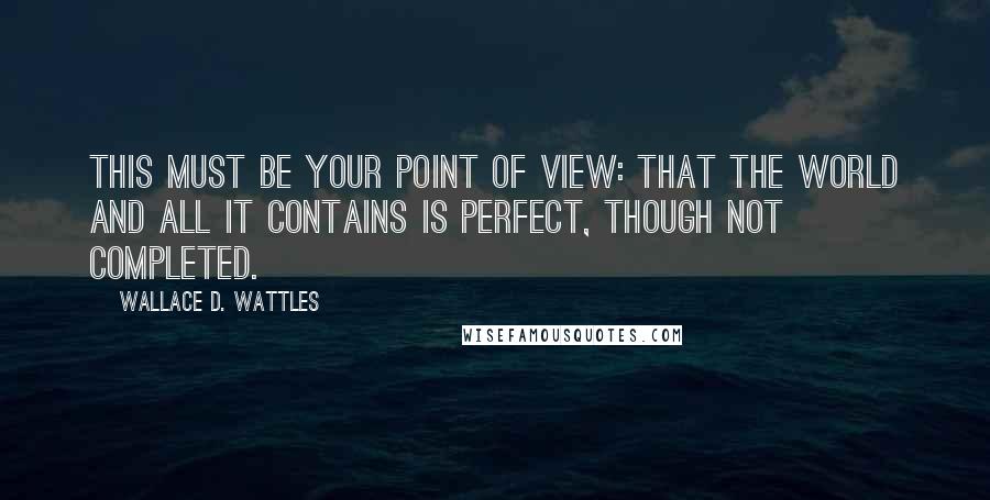 Wallace D. Wattles Quotes: This must be your point of view: that the world and all it contains is perfect, though not completed.