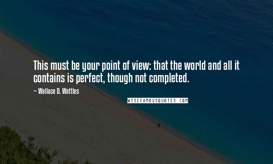 Wallace D. Wattles Quotes: This must be your point of view: that the world and all it contains is perfect, though not completed.