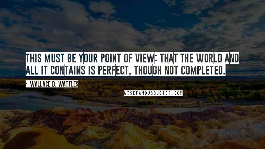 Wallace D. Wattles Quotes: This must be your point of view: that the world and all it contains is perfect, though not completed.