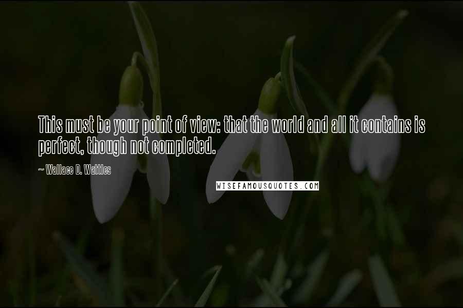 Wallace D. Wattles Quotes: This must be your point of view: that the world and all it contains is perfect, though not completed.