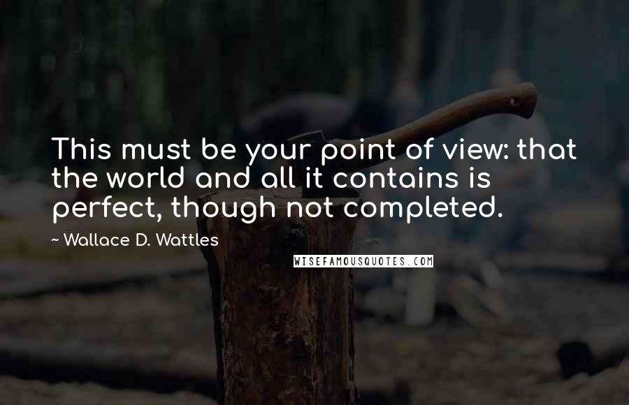 Wallace D. Wattles Quotes: This must be your point of view: that the world and all it contains is perfect, though not completed.