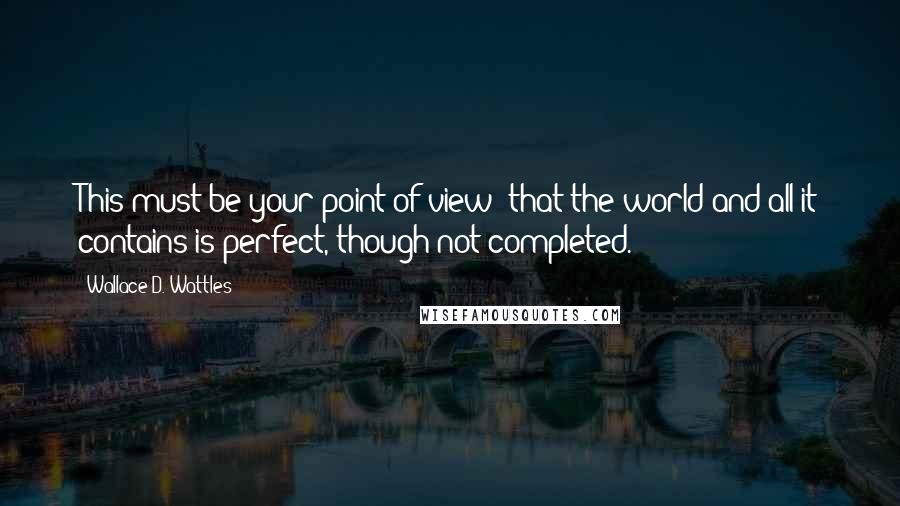 Wallace D. Wattles Quotes: This must be your point of view: that the world and all it contains is perfect, though not completed.