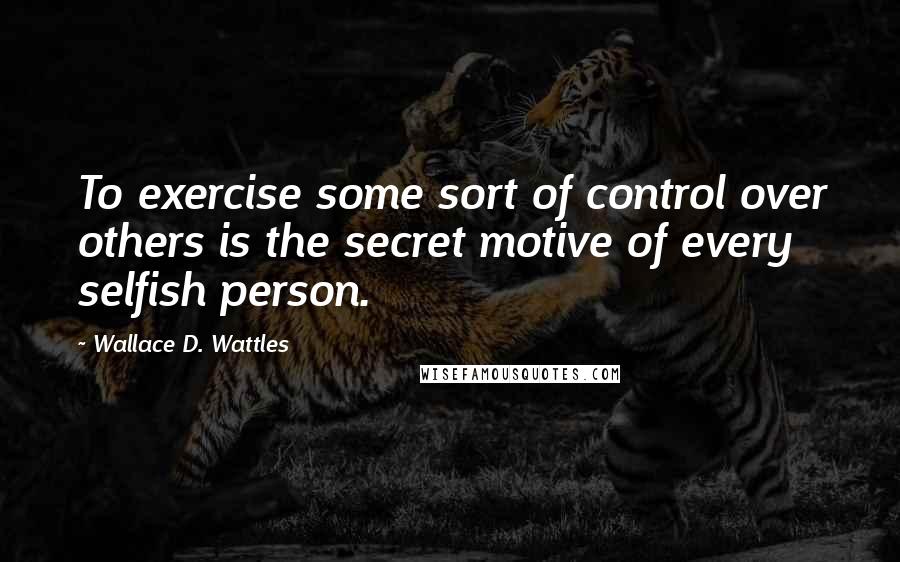 Wallace D. Wattles Quotes: To exercise some sort of control over others is the secret motive of every selfish person.