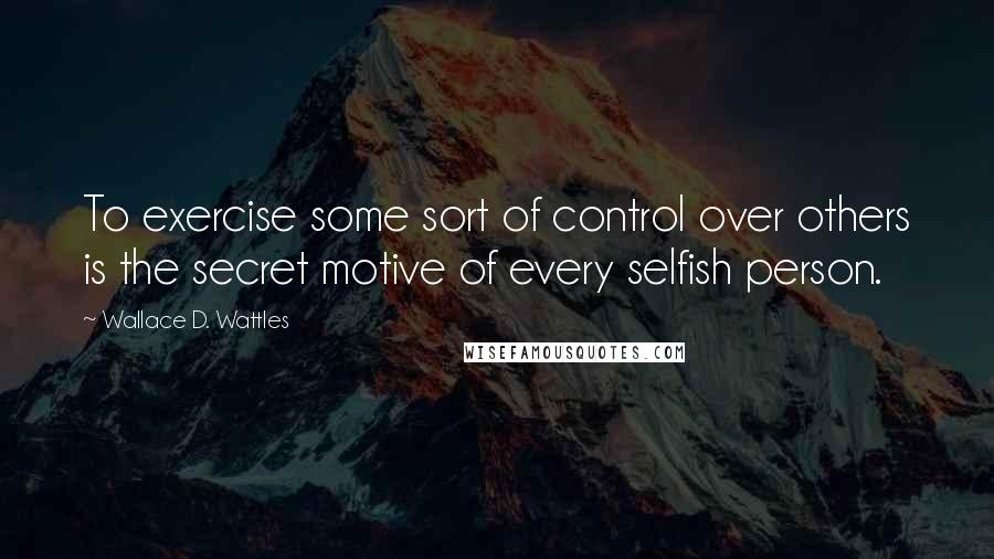 Wallace D. Wattles Quotes: To exercise some sort of control over others is the secret motive of every selfish person.