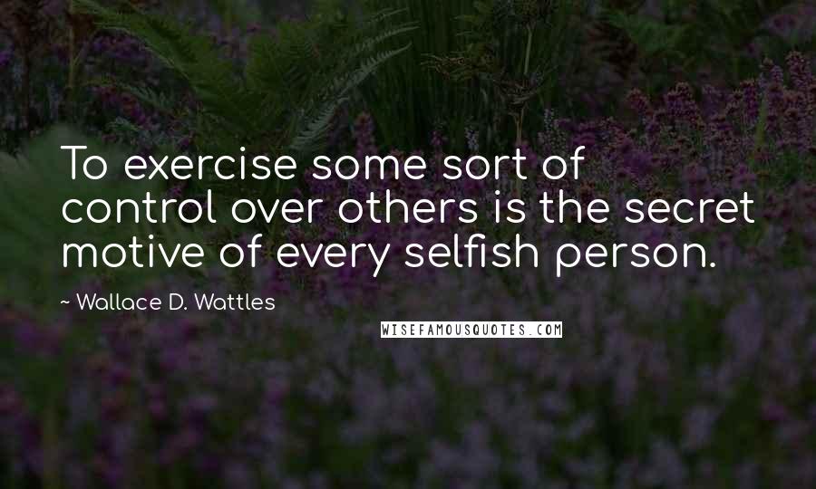 Wallace D. Wattles Quotes: To exercise some sort of control over others is the secret motive of every selfish person.