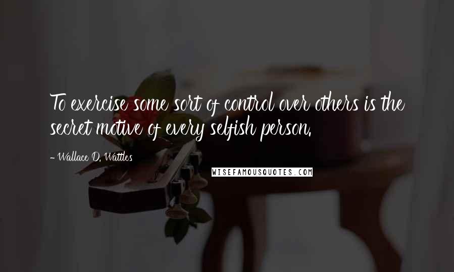 Wallace D. Wattles Quotes: To exercise some sort of control over others is the secret motive of every selfish person.