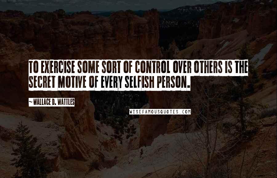 Wallace D. Wattles Quotes: To exercise some sort of control over others is the secret motive of every selfish person.