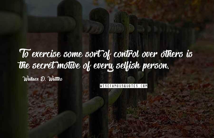 Wallace D. Wattles Quotes: To exercise some sort of control over others is the secret motive of every selfish person.