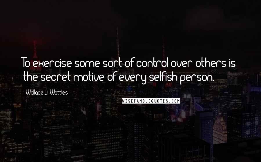 Wallace D. Wattles Quotes: To exercise some sort of control over others is the secret motive of every selfish person.
