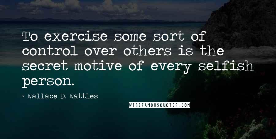 Wallace D. Wattles Quotes: To exercise some sort of control over others is the secret motive of every selfish person.